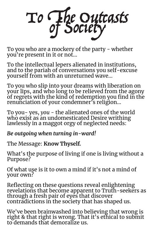 To e Oufeasts of Socie  To you who are a mockery of the party - whether you’re present in it or not...  To the intellectual lepers alienated in institutions, and to the pariah of conversations you self-excuse yourself from with an unreturned wave...  To you who slip into your dreams with liberation on your lips, and who long to be relieved from the agony of regrets with the kind of redemption you find in the renunciation of your condemner’s religion...  To you- yes, you - the alienated ones of the world who exist as an undomesticated Desire writhing lawlessly in a maggot orgy of neglected needs:  Be outgoing when turning in-ward! The Message: Know Thyself.  What’s the purpose of living if one is living without a Purpose?  Of what use is it to own a mind if it’s not a mind of your own?  Reflecting on these questions reveal enlightening revelations that become apparent to Truth-seekers as through a fresh pair of eyes that discover contradictions in the society that has shaped us.  We’ve been brainwashed into believing that wrong is right & that right is wrong. That it’s ethical to submit to demands that demoralize us. 